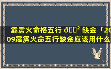 霹雳火命格五行 🌲 缺金「2009霹雳火命五行缺金应该用什么的名字」